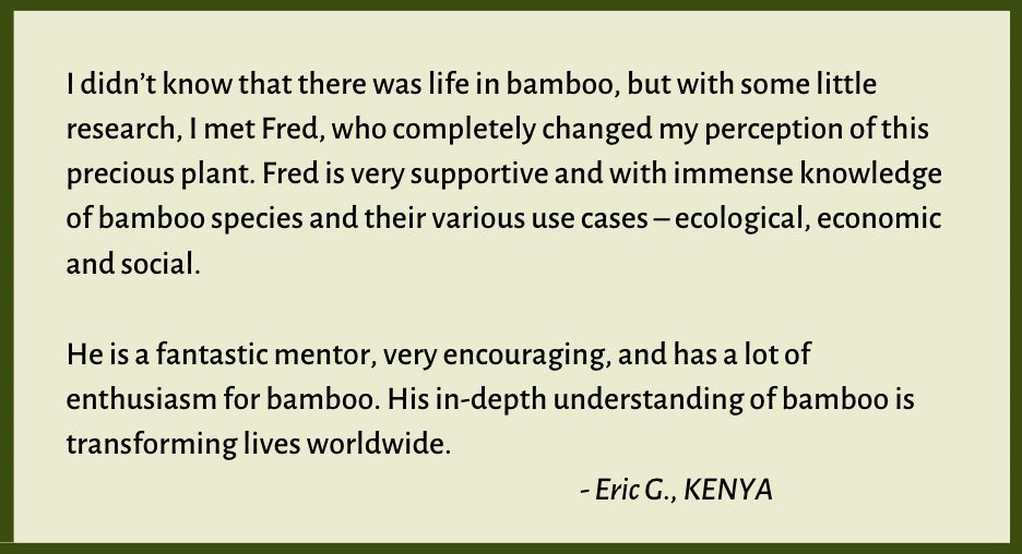 I didn’t know that there was life in bamboo, but with some little research, I met Fred, who completely changed my perception of this precious plant. Fred is very supportive and with immense knowledge of bamboo species and their various use cases – ecological, economic and social.

Bamboo testimonial from Eric
